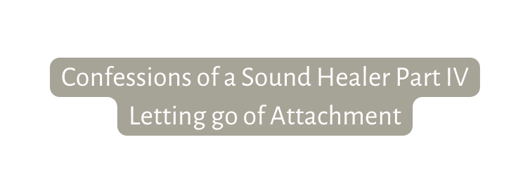 Confessions of a Sound Healer Part IV Letting go of Attachment