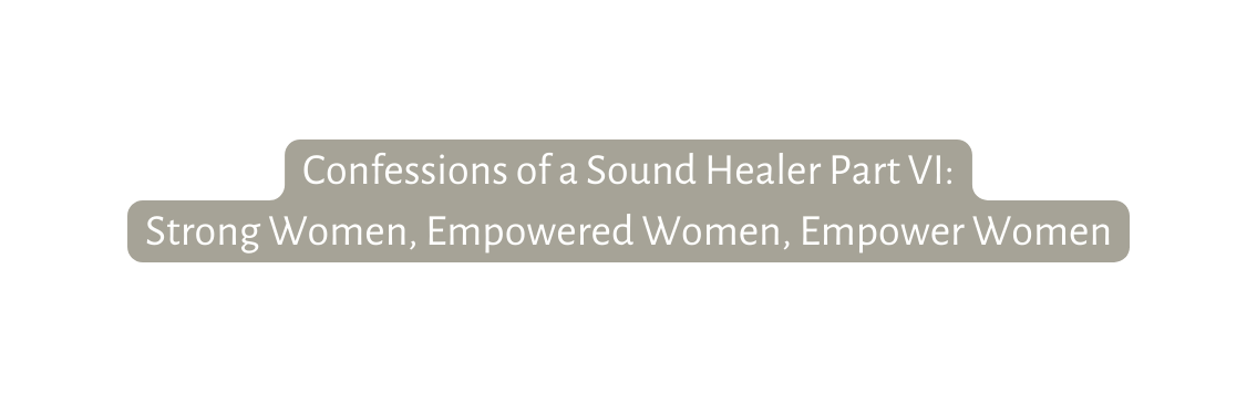 Confessions of a Sound Healer Part VI Strong Women Empowered Women Empower Women