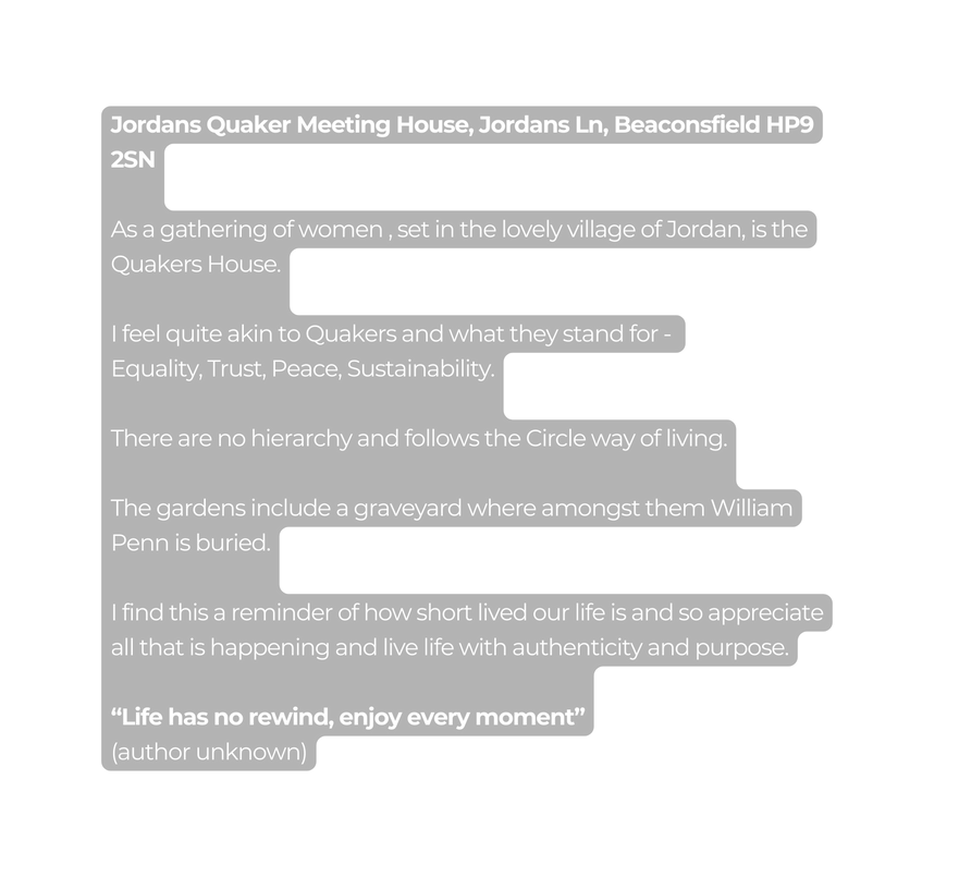 Jordans Quaker Meeting House Jordans Ln Beaconsfield HP9 2SN As a gathering of women set in the lovely village of Jordan is the Quakers House I feel quite akin to Quakers and what they stand for Equality Trust Peace Sustainability There are no hierarchy and follows the Circle way of living The gardens include a graveyard where amongst them William Penn is buried I find this a reminder of how short lived our life is and so appreciate all that is happening and live life with authenticity and purpose Life has no rewind enjoy every moment author unknown